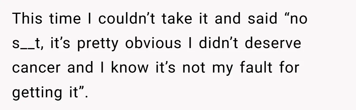 This time I couldn’t take it and said “no s__t, it’s pretty obvious I didn’t deserve cancer and I know it’s not my fault for getting it”.