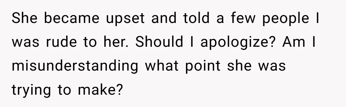 She became upset and told a few people I was rude to her. Should I apologize? Am I misunderstanding what point she was trying to make?