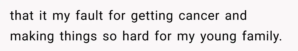 that it my fault for getting cancer and making things so hard for my young family.