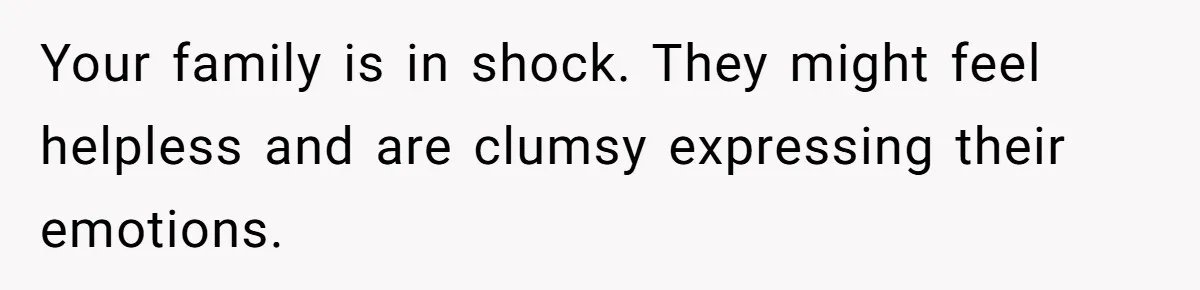 Your family is in shock. They might feel helpless and are clumsy expressing their emotions.