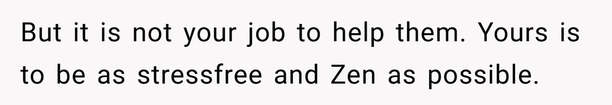 But it is not your job to help them. Yours is to be as stressfree and Zen as possible.