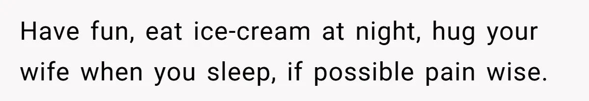 Have fun, eat ice-cream at night, hug your wife when you sleep, if possible pain wise.
