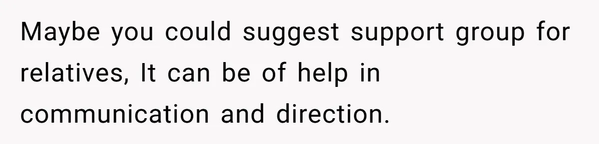 Maybe you could suggest support group for relatives, It can be of help in communication and direction.