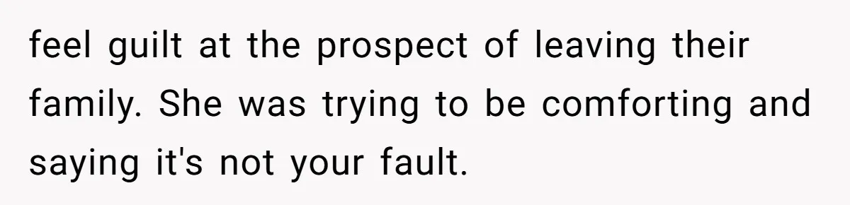 feel guilt at the prospect of leaving their family. She was trying to be comforting and saying it's not your fault.
