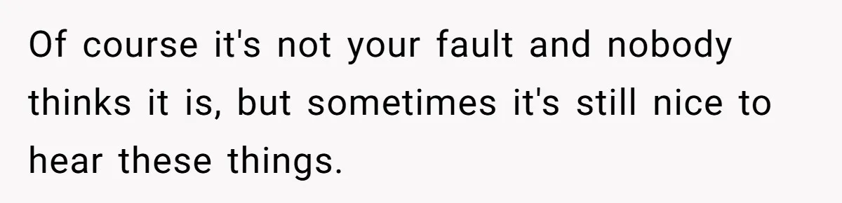 Of course it's not your fault and nobody thinks it is, but sometimes it's still nice to hear these things.
