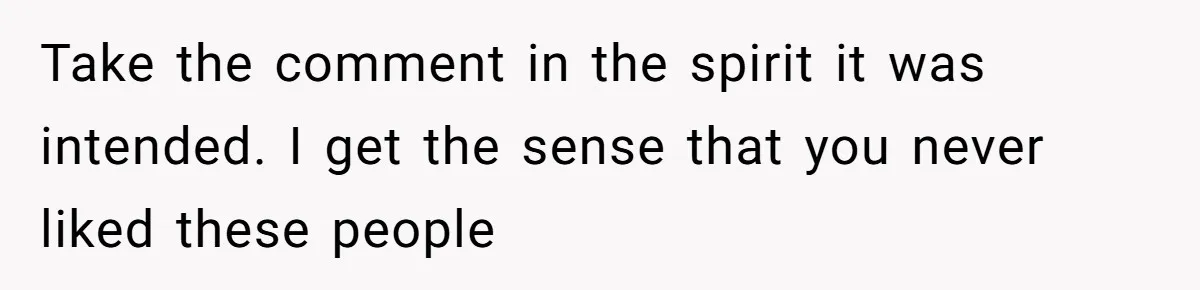 Take the comment in the spirit it was intended. I get the sense that you never liked these people