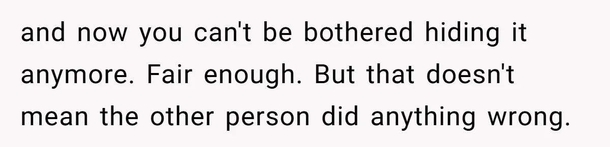 and now you can't be bothered hiding it anymore. Fair enough. But that doesn't mean the other person did anything wrong.