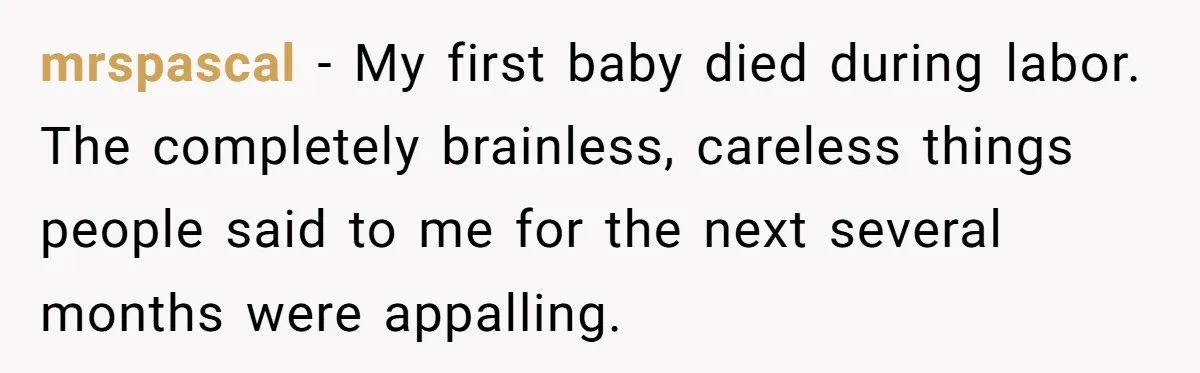 mrspascal − My first baby died during labor. The completely brainless, careless things people said to me for the next several months were appalling.