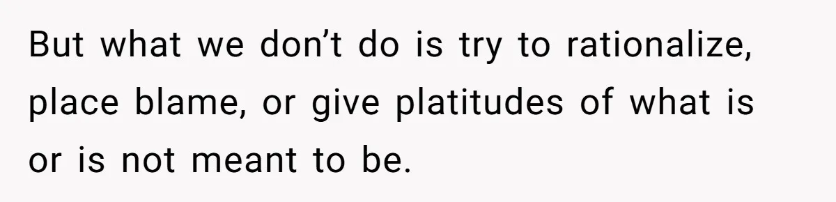 But what we don’t do is try to rationalize, place blame, or give platitudes of what is or is not meant to be.