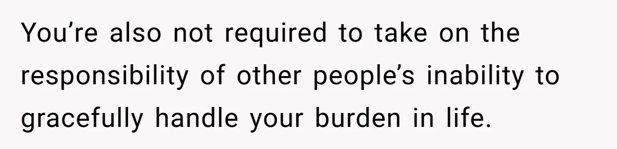 You’re also not required to take on the responsibility of other people’s inability to gracefully handle your burden in life.