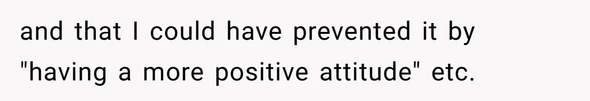 and that I could have prevented it by "having a more positive attitude" etc.