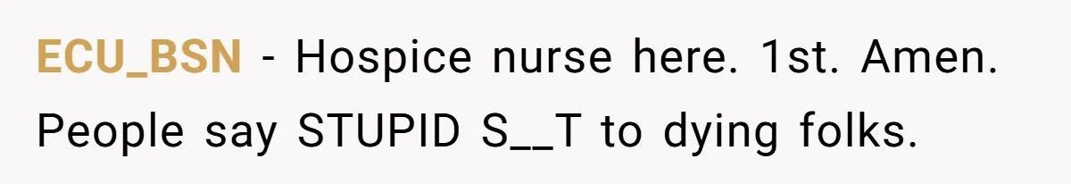 ECU_BSN − Hospice nurse here. 1st. Amen. People say STUPID S__T to dying folks.