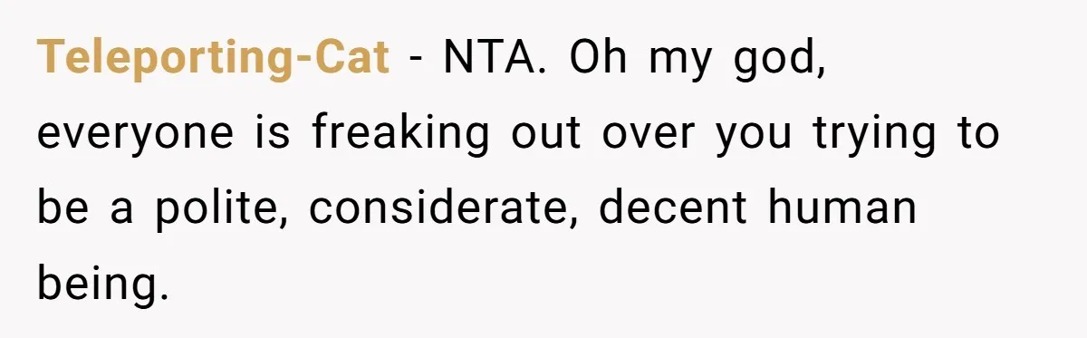 Teleporting-Cat − NTA. Oh my god, everyone is freaking out over you trying to be a polite, considerate, decent human being.