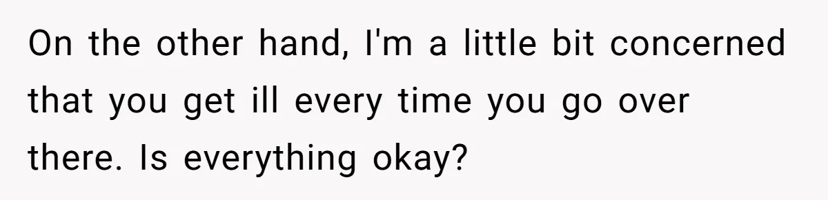 On the other hand, I'm a little bit concerned that you get ill every time you go over there. Is everything okay?