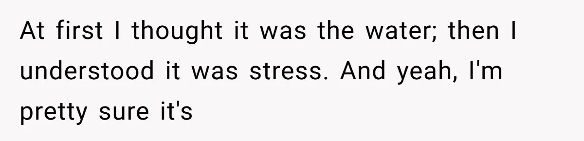 At first I thought it was the water; then I understood it was stress. And yeah, I'm pretty sure it's