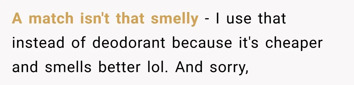 A match isn't that smelly - I use that instead of deodorant because it's cheaper and smells better lol. And sorry,