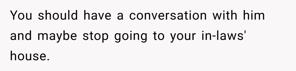 You should have a conversation with him and maybe stop going to your in-laws' house.