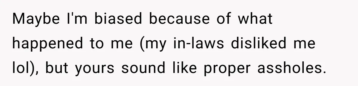 Maybe I'm biased because of what happened to me (my in-laws disliked me lol), but yours sound like proper assholes.