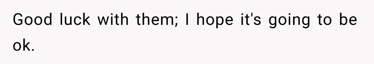 Good luck with them; I hope it's going to be ok.