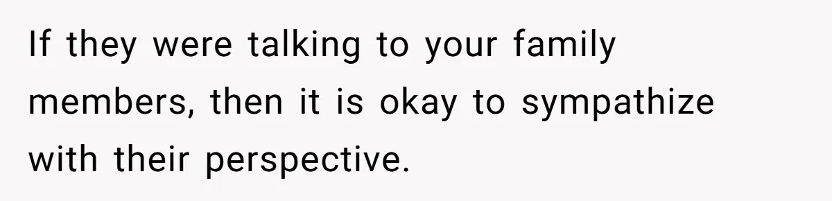 If they were talking to your family members, then it is okay to sympathize with their perspective.