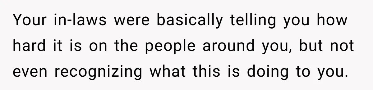 Your in-laws were basically telling you how hard it is on the people around you, but not even recognizing what this is doing to you.