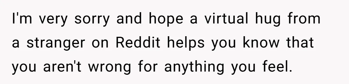 I'm very sorry and hope a virtual hug from a stranger on Reddit helps you know that you aren't wrong for anything you feel.