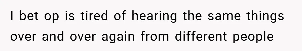 I bet op is tired of hearing the same things over and over again from different people