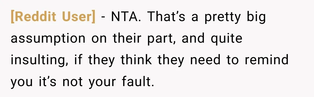 [Reddit User] − NTA. That’s a pretty big assumption on their part, and quite insulting, if they think they need to remind you it’s not your fault.