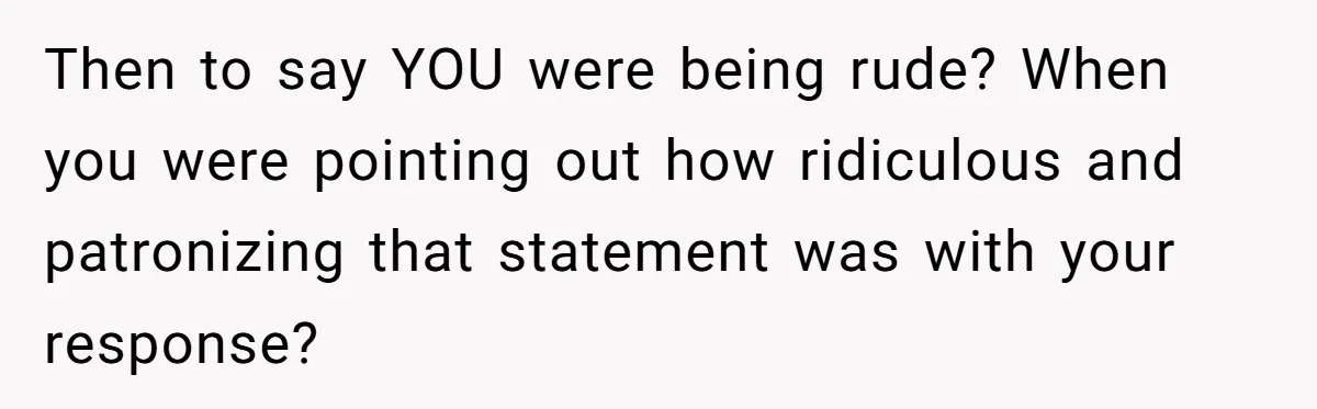 Then to say YOU were being rude? When you were pointing out how ridiculous and patronizing that statement was with your response?