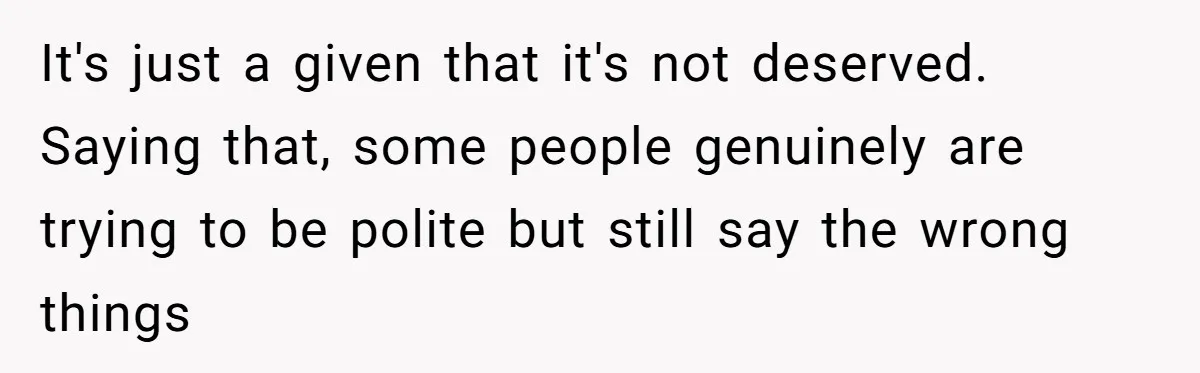 It's just a given that it's not deserved. Saying that, some people genuinely are trying to be polite but still say the wrong things