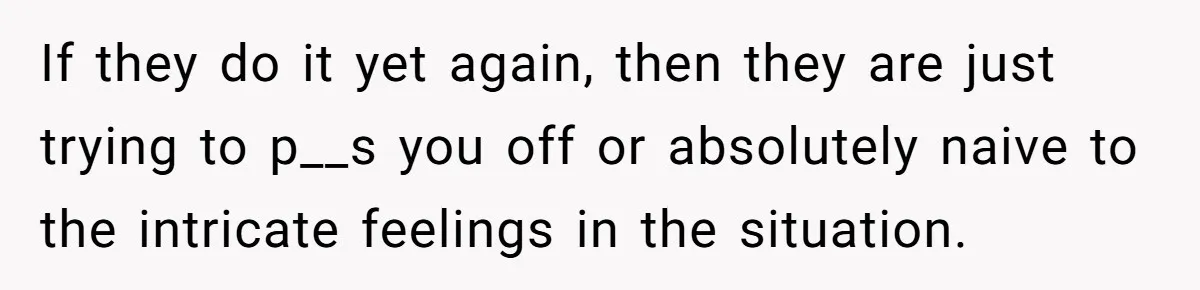 If they do it yet again, then they are just trying to p__s you off or absolutely naive to the intricate feelings in the situation.