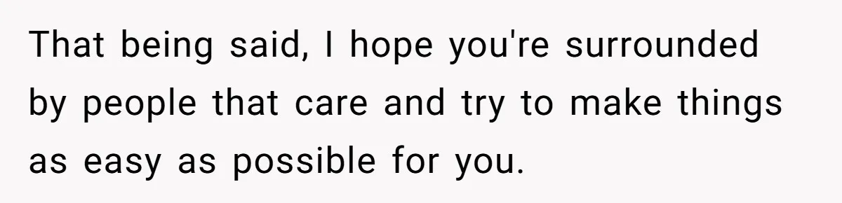 That being said, I hope you're surrounded by people that care and try to make things as easy as possible for you.