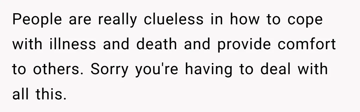 People are really clueless in how to cope with illness and death and provide comfort to others. Sorry you're having to deal with all this.