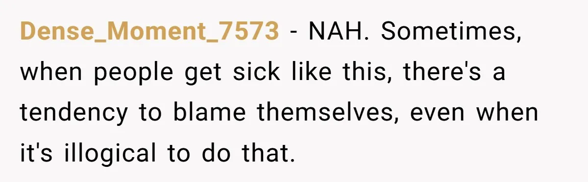 Dense_Moment_7573 − NAH. Sometimes, when people get sick like this, there's a tendency to blame themselves, even when it's illogical to do that.