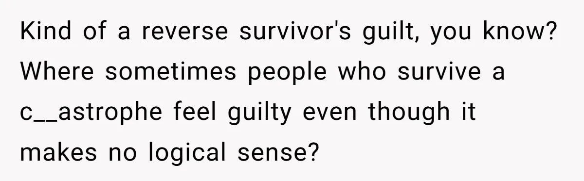 Kind of a reverse survivor's guilt, you know? Where sometimes people who survive a c__astrophe feel guilty even though it makes no logical sense?