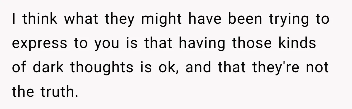 I think what they might have been trying to express to you is that having those kinds of dark thoughts is ok, and that they're not the truth.