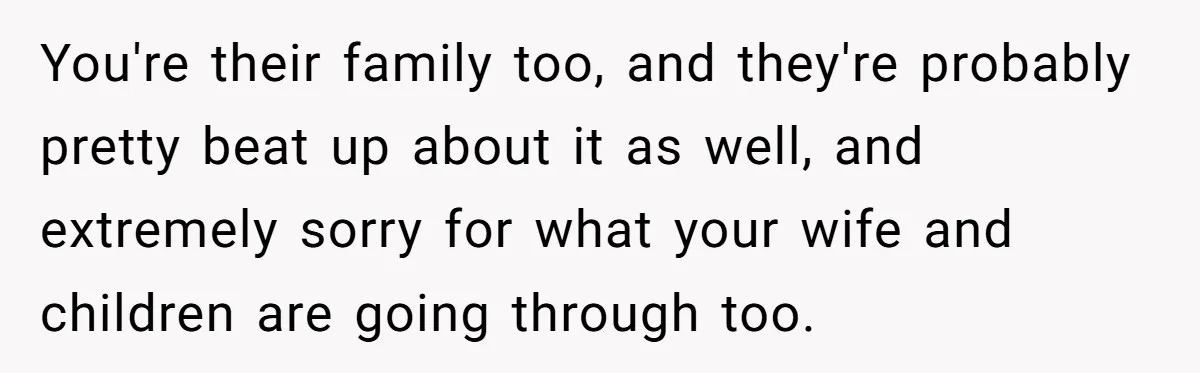 You're their family too, and they're probably pretty beat up about it as well, and extremely sorry for what your wife and children are going through too.