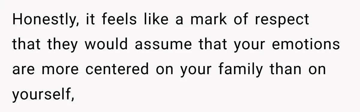 Honestly, it feels like a mark of respect that they would assume that your emotions are more centered on your family than on yourself,