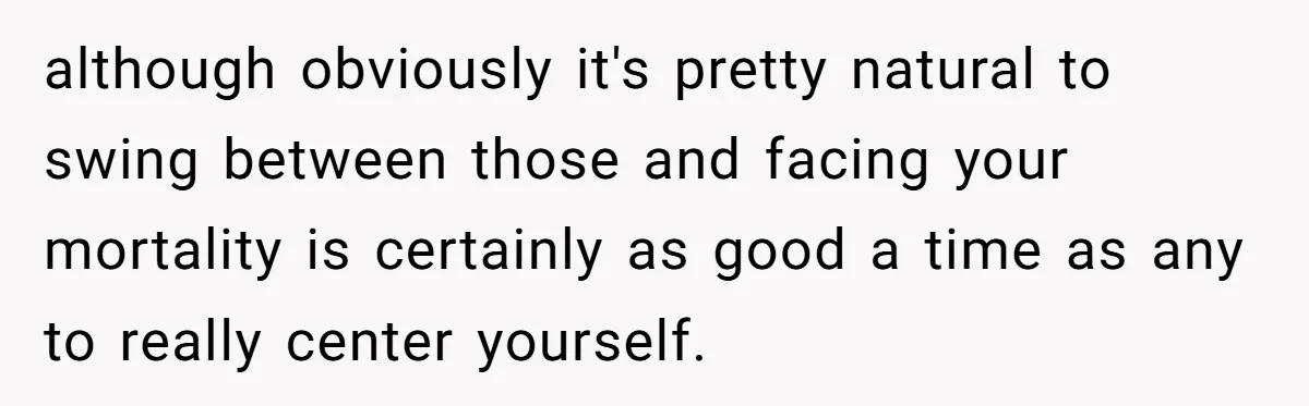 although obviously it's pretty natural to swing between those and facing your mortality is certainly as good a time as any to really center yourself.