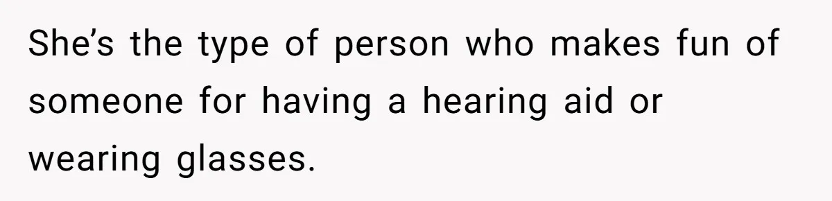 She’s the type of person who makes fun of someone for having a hearing aid or wearing glasses.