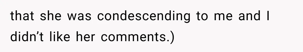 that she was condescending to me and I didn’t like her comments.)