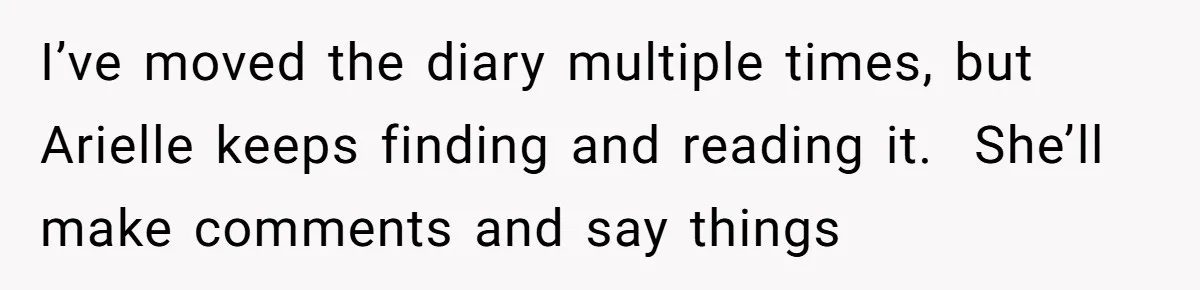 I’ve moved the diary multiple times, but Arielle keeps finding and reading it.  She’ll make comments and say things