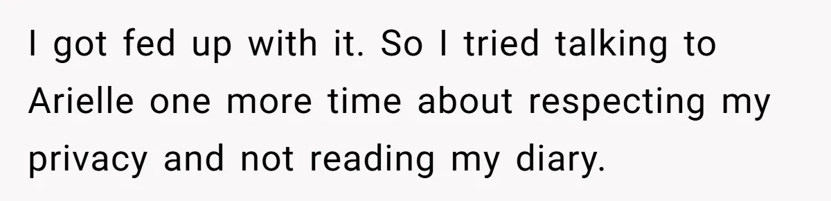 I got fed up with it. So I tried talking to Arielle one more time about respecting my privacy and not reading my diary.
