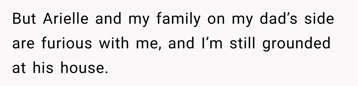 But Arielle and my family on my dad’s side are furious with me, and I’m still grounded at his house.