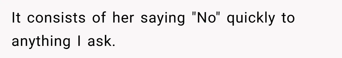 It consists of her saying "No" quickly to anything I ask.