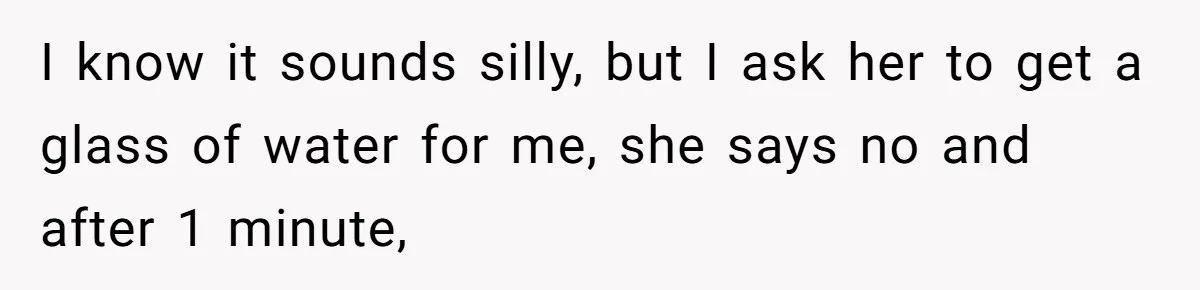 I know it sounds silly, but I ask her to get a glass of water for me, she says no and after 1 minute,