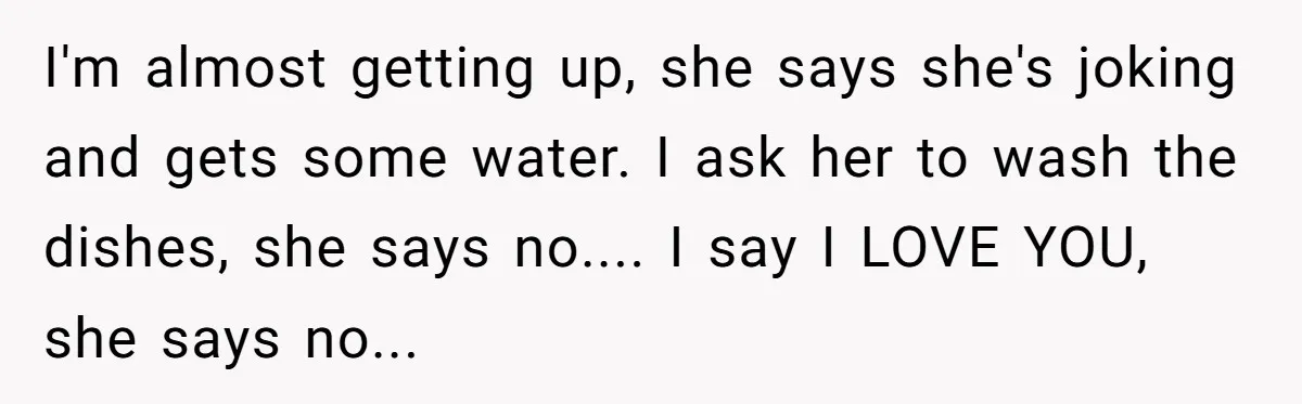 I'm almost getting up, she says she's joking and gets some water. I ask her to wash the dishes, she says no.... I say I LOVE YOU, she says no...