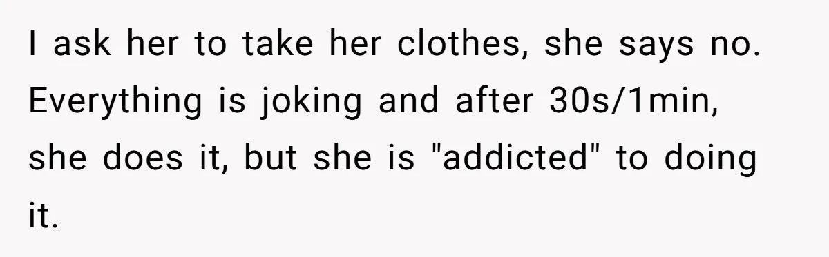 I ask her to take her clothes, she says no. Everything is joking and after 30s/1min, she does it, but she is "addicted" to doing it.