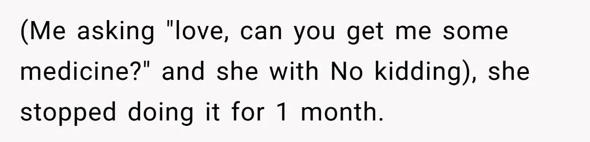 (Me asking "love, can you get me some medicine?" and she with No kidding), she stopped doing it for 1 month.