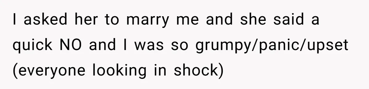 I asked her to marry me and she said a quick NO and I was so grumpy/panic/upset (everyone looking in shock)